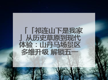「祁连山下是我家」从历史草原到现代体验:山丹马场景区多维升级 解锁五一文旅新玩法