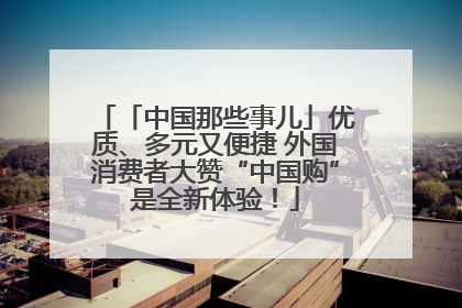 「中国那些事儿」优质、多元又便捷 外国消费者大赞“中国购”是全新体验！