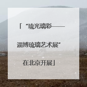 “琉光璃彩——淄博琉璃艺术展”在北京开展