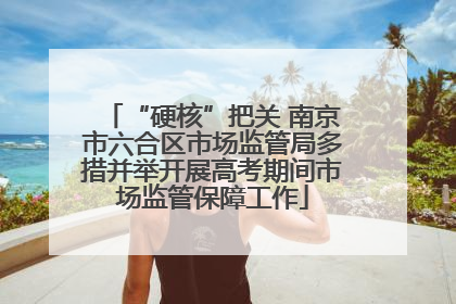 “硬核”把关 南京市六合区市场监管局多措并举开展高考期间市场监管保障工作