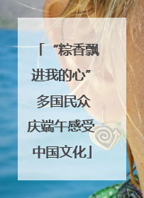 “粽香飘进我的心” 多国民众庆端午感受中国文化