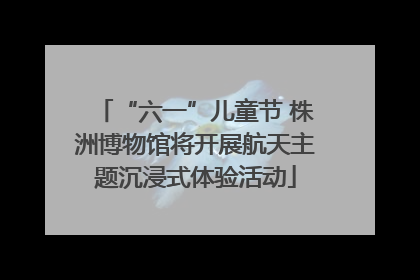 “六一”儿童节 株洲博物馆将开展航天主题沉浸式体验活动
