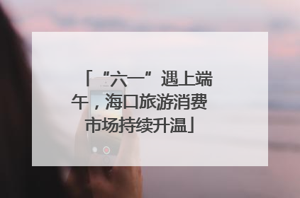 “六一”遇上端午，海口旅游消费市场持续升温
