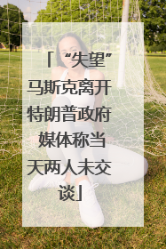 “失望”马斯克离开特朗普政府 媒体称当天两人未交谈