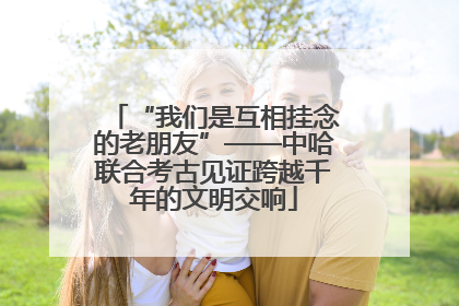 “我们是互相挂念的老朋友”——中哈联合考古见证跨越千年的文明交响