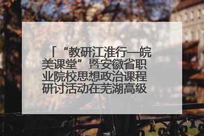 “教研江淮行—皖美课堂”暨安徽省职业院校思想政治课程研讨活动在芜湖高级职业技术学校举行
