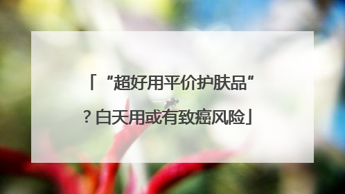 “超好用平价护肤品”？白天用或有致癌风险