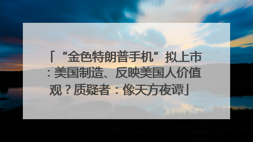 “金色特朗普手机”拟上市：美国制造、反映美国人价值观？质疑者：像天方夜谭