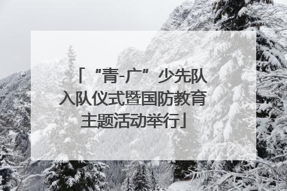 “青-广”少先队入队仪式暨国防教育主题活动举行