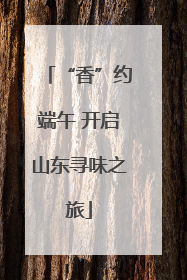 “香”约端午 开启山东寻味之旅