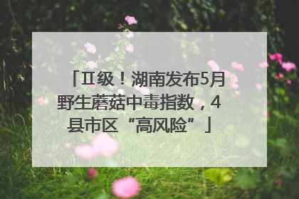 Ⅱ级！湖南发布5月野生蘑菇中毒指数，4县市区“高风险”