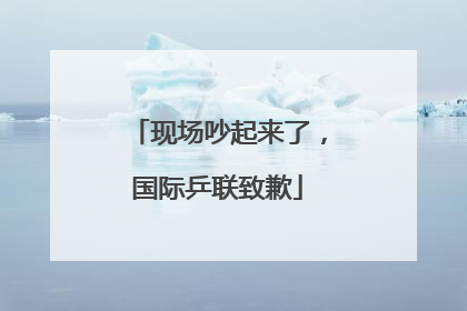 现场吵起来了，国际乒联致歉