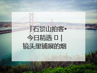 石景山拍客•今日精选 ㉓｜镜头里铺展的烟火画卷（上）