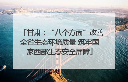 甘肃：“八个方面”改善全省生态环境质量 筑牢国家西部生态安全屏障