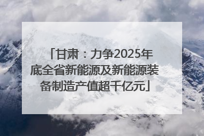 甘肃：力争2025年底全省新能源及新能源装备制造产值超千亿元