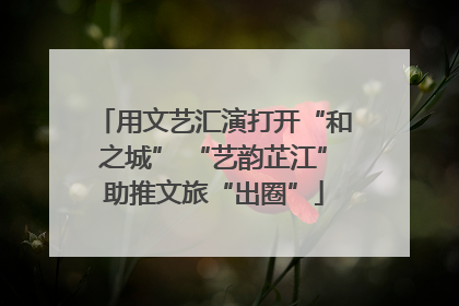 用文艺汇演打开“和之城” “艺韵芷江”助推文旅“出圈”