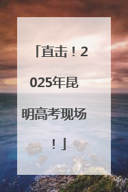 直击！2025年昆明高考现场！