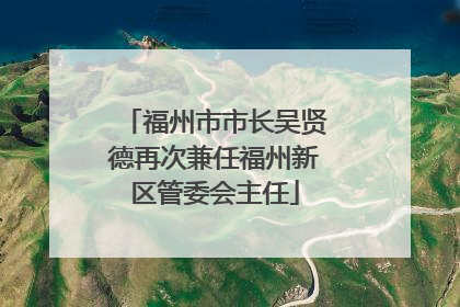 福州市市长吴贤德再次兼任福州新区管委会主任