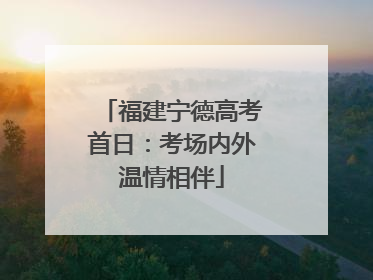 福建宁德高考首日：考场内外温情相伴