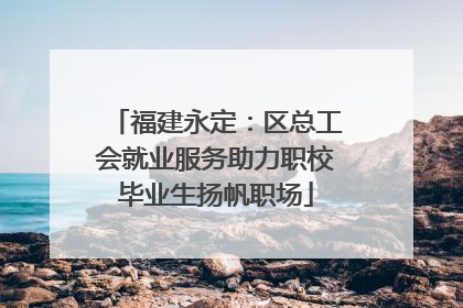 福建永定：区总工会就业服务助力职校毕业生扬帆职场
