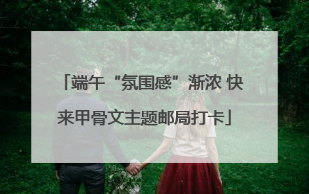 端午“氛围感”渐浓 快来甲骨文主题邮局打卡