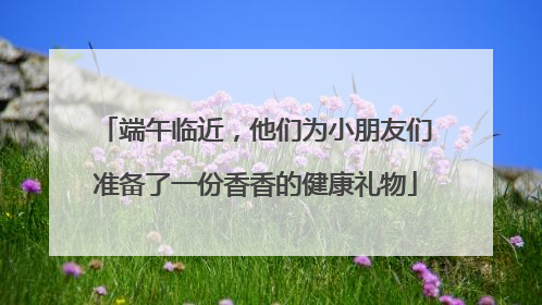端午临近，他们为小朋友们准备了一份香香的健康礼物