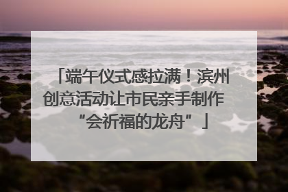 端午仪式感拉满！滨州创意活动让市民亲手制作“会祈福的龙舟”