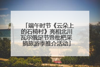 端午时节《云朵上的石椅村》亮相北川瓦尔俄足节暨枇杷采摘旅游季推介活动