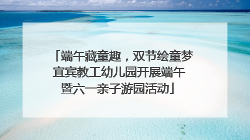 端午藏童趣，双节绘童梦 宜宾教工幼儿园开展端午暨六一亲子游园活动