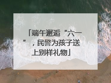端午邂逅“六一”，民警为孩子送上别样礼物