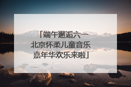 端午邂逅六一 北京怀柔儿童音乐嘉年华欢乐来啦