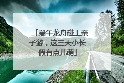 端午龙舟碰上亲子游，这三天小长假有点儿萌
