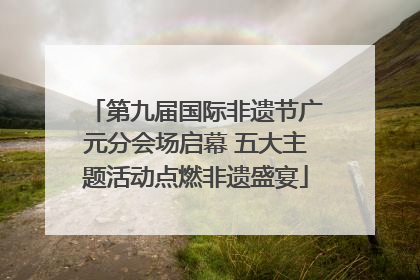 第九届国际非遗节广元分会场启幕 五大主题活动点燃非遗盛宴