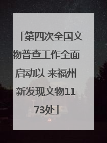 第四次全国文物普查工作全面启动以 来福州新发现文物1173处