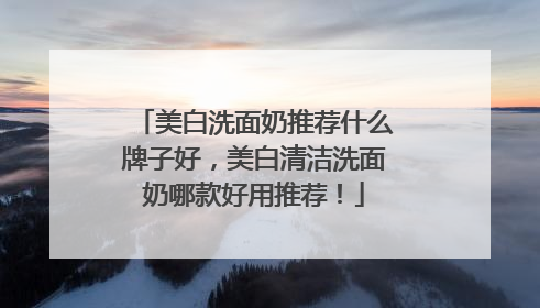 美白洗面奶推荐什么牌子好，美白清洁洗面奶哪款好用推荐！