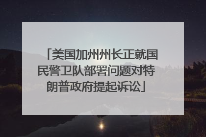 美国加州州长正就国民警卫队部署问题对特朗普政府提起诉讼