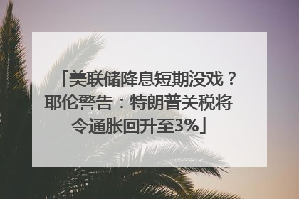 美联储降息短期没戏？耶伦警告：特朗普关税将令通胀回升至3%