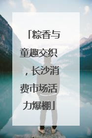 粽香与童趣交织，长沙消费市场活力爆棚