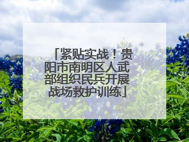 紧贴实战！贵阳市南明区人武部组织民兵开展战场救护训练