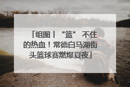 组图丨“篮” 不住的热血！常德白马湖街头篮球赛燃爆夏夜