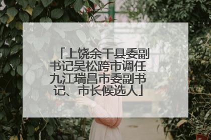 上饶余干县委副书记吴松跨市调任九江瑞昌市委副书记、市长候选人