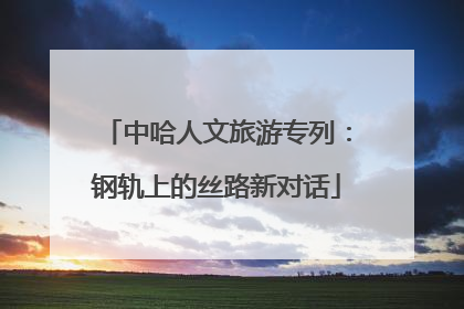 中哈人文旅游专列：钢轨上的丝路新对话