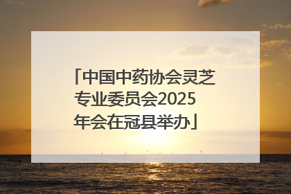 中国中药协会灵芝专业委员会2025年会在冠县举办