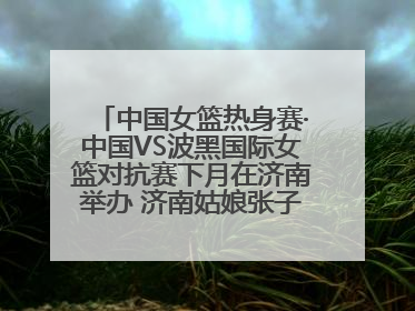 中国女篮热身赛·中国VS波黑国际女篮对抗赛下月在济南举办 济南姑娘张子宇有望在家门口迎来国家队首秀