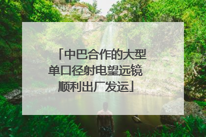 中巴合作的大型单口径射电望远镜顺利出厂发运