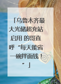 乌鲁木齐最大光储超充站启用 的哥直呼“每天能省一碗拌面钱！”