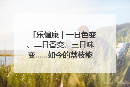 乐健康｜一日色变、二日香变、三日味变……如今的荔枝能存放多久？
