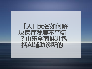 人口大省如何解决医疗发展不平衡？山东全面推进包括AI辅助诊断的“三张网”建设