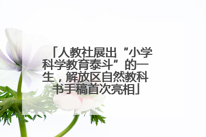 人教社展出“小学科学教育泰斗”的一生，解放区自然教科书手稿首次亮相