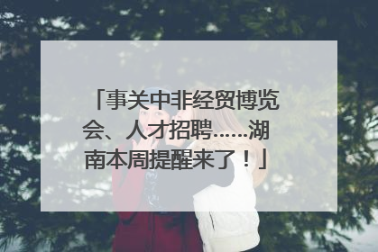 事关中非经贸博览会、人才招聘……湖南本周提醒来了！